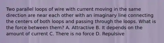 Two parallel loops of wire with current moving in the same direction are near each other with an imaginary line connecting the centers of both loops and passing through the loops. What is the force between them? A. Attractive B. It depends on the amount of current C. There is no force D. Repulsive