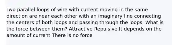 Two parallel loops of wire with current moving in the same direction are near each other with an imaginary line connecting the centers of both loops and passing through the loops. What is the force between them? Attractive Repulsive It depends on the amount of current There is no force