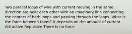 Two parallel loops of wire with current moving in the same direction are near each other with an imaginary line connecting the centers of both loops and passing through the loops. What is the force between them? It depends on the amount of current Attractive Repulsive There is no force