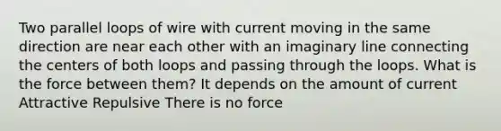 Two parallel loops of wire with current moving in the same direction are near each other with an imaginary line connecting the centers of both loops and passing through the loops. What is the force between them? It depends on the amount of current Attractive Repulsive There is no force