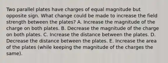 Two parallel plates have charges of equal magnitude but opposite sign. What change could be made to increase the field strength between the plates? A. Increase the magnitude of the charge on both plates. B. Decrease the magnitude of the charge on both plates. C. Increase the distance between the plates. D. Decrease the distance between the plates. E. Increase the area of the plates (while keeping the magnitude of the charges the same).