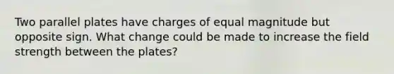 Two parallel plates have charges of equal magnitude but opposite sign. What change could be made to increase the field strength between the plates?