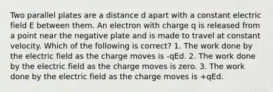 Two parallel plates are a distance d apart with a constant electric field E between them. An electron with charge q is released from a point near the negative plate and is made to travel at constant velocity. Which of the following is correct? 1. The work done by the electric field as the charge moves is -qEd. 2. The work done by the electric field as the charge moves is zero. 3. The work done by the electric field as the charge moves is +qEd.