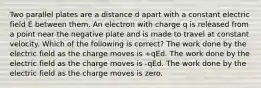 Two parallel plates are a distance d apart with a constant electric field E between them. An electron with charge q is released from a point near the negative plate and is made to travel at constant velocity. Which of the following is correct? The work done by the electric field as the charge moves is +qEd. The work done by the electric field as the charge moves is -qEd. The work done by the electric field as the charge moves is zero.