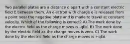 Two parallel plates are a distance d apart with a constant electric field E between them. An electron with charge q is released from a point near the negative plate and is made to travel at constant velocity. Which of the following is correct? A) The work done by the electric field as the charge moves is -qEd. B) The work done by the electric field as the charge moves is zero. C) The work done by the electric field as the charge moves is +qEd.