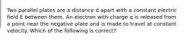 Two parallel plates are a distance d apart with a constant electric field E between them. An electron with charge q is released from a point near the negative plate and is made to travel at constant velocity. Which of the following is correct?