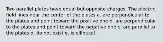 Two parallel plates have equal but opposite charges. The electric field lines near the center of the plates a. are perpendicular to the plates and point toward the positive one b. are perpendicular to the plates and point toward the negative one c. are parallel to the plates d. do not exist e. is elliptical