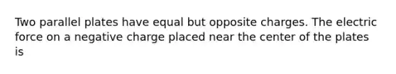 Two parallel plates have equal but opposite charges. The electric force on a negative charge placed near the center of the plates is