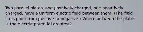 Two parallel plates, one positively charged, one negatively charged, have a uniform electric field between them. (The field lines point from positive to negative.) Where between the plates is the electric potential greatest?