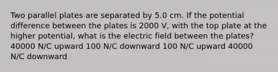 Two parallel plates are separated by 5.0 cm. If the potential difference between the plates is 2000 V, with the top plate at the higher potential, what is the electric field between the plates? 40000 N/C upward 100 N/C downward 100 N/C upward 40000 N/C downward