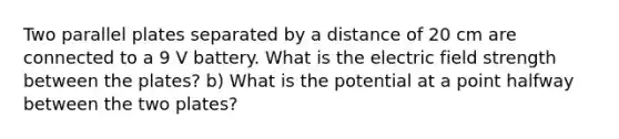 Two parallel plates separated by a distance of 20 cm are connected to a 9 V battery. What is the electric field strength between the plates? b) What is the potential at a point halfway between the two plates?