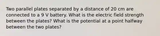 Two parallel plates separated by a distance of 20 cm are connected to a 9 V battery. What is the electric field strength between the plates? What is the potential at a point halfway between the two plates?