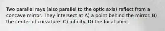 Two parallel rays (also parallel to the optic axis) reflect from a concave mirror. They intersect at A) a point behind the mirror. B) the center of curvature. C) infinity. D) the focal point.