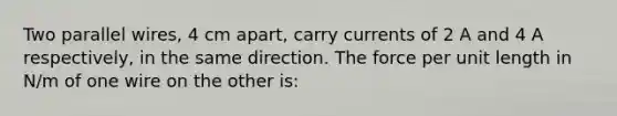 Two parallel wires, 4 cm apart, carry currents of 2 A and 4 A respectively, in the same direction. The force per unit length in N/m of one wire on the other is: