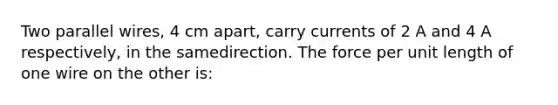 Two parallel wires, 4 cm apart, carry currents of 2 A and 4 A respectively, in the samedirection. The force per unit length of one wire on the other is: