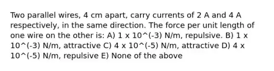 Two parallel wires, 4 cm apart, carry currents of 2 A and 4 A respectively, in the same direction. The force per unit length of one wire on the other is: A) 1 x 10^(-3) N/m, repulsive. B) 1 x 10^(-3) N/m, attractive C) 4 x 10^(-5) N/m, attractive D) 4 x 10^(-5) N/m, repulsive E) None of the above