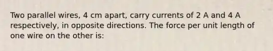 Two parallel wires, 4 cm apart, carry currents of 2 A and 4 A respectively, in opposite directions. The force per unit length of one wire on the other is: