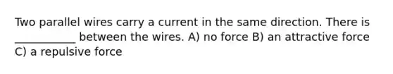 Two parallel wires carry a current in the same direction. There is ___________ between the wires. A) no force B) an attractive force C) a repulsive force