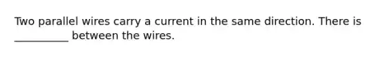 Two parallel wires carry a current in the same direction. There is __________ between the wires.