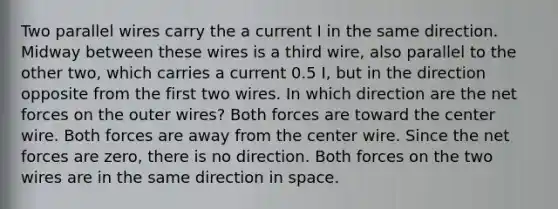 Two parallel wires carry the a current I in the same direction. Midway between these wires is a third wire, also parallel to the other two, which carries a current 0.5 I, but in the direction opposite from the first two wires. In which direction are the net forces on the outer wires? Both forces are toward the center wire. Both forces are away from the center wire. Since the net forces are zero, there is no direction. Both forces on the two wires are in the same direction in space.