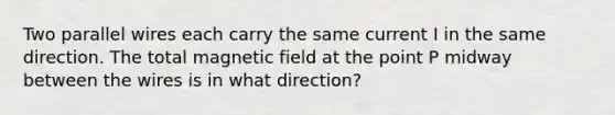 Two parallel wires each carry the same current I in the same direction. The total magnetic field at the point P midway between the wires is in what direction?