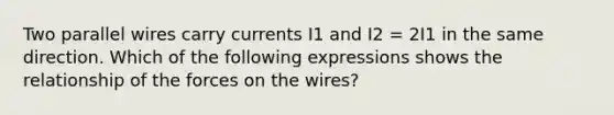 Two parallel wires carry currents I1 and I2 = 2I1 in the same direction. Which of the following expressions shows the relationship of the forces on the wires?