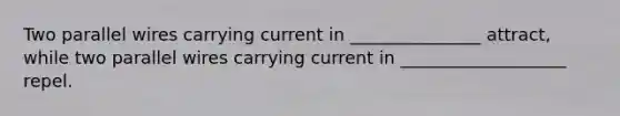 Two parallel wires carrying current in _______________ attract, while two parallel wires carrying current in ___________________ repel.