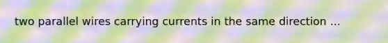 two parallel wires carrying currents in the same direction ...