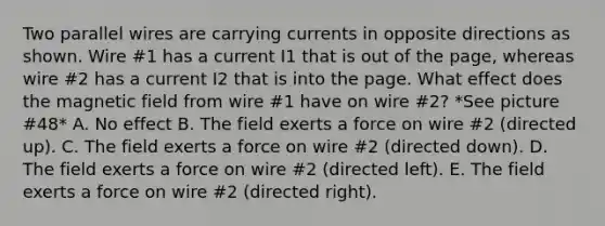 Two parallel wires are carrying currents in opposite directions as shown. Wire #1 has a current I1 that is out of the page, whereas wire #2 has a current I2 that is into the page. What effect does the magnetic field from wire #1 have on wire #2? *See picture #48* A. No effect B. The field exerts a force on wire #2 (directed up). C. The field exerts a force on wire #2 (directed down). D. The field exerts a force on wire #2 (directed left). E. The field exerts a force on wire #2 (directed right).