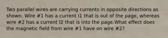 Two parallel wires are carrying currents in opposite directions as shown. Wire #1 has a current I1 that is out of the page, whereas wire #2 has a current I2 that is into the page.What effect does the magnetic field from wire #1 have on wire #2?