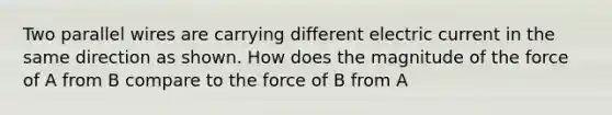 Two parallel wires are carrying different electric current in the same direction as shown. How does the magnitude of the force of A from B compare to the force of B from A