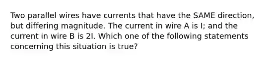 Two parallel wires have currents that have the SAME direction, but differing magnitude. The current in wire A is I; and the current in wire B is 2I. Which one of the following statements concerning this situation is true?