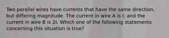 Two parallel wires have currents that have the same direction, but differing magnitude. The current in wire A is I; and the current in wire B is 2I. Which one of the following statements concerning this situation is true?