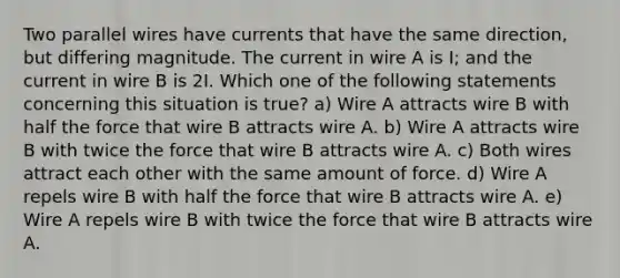 Two parallel wires have currents that have the same direction, but differing magnitude. The current in wire A is I; and the current in wire B is 2I. Which one of the following statements concerning this situation is true? a) Wire A attracts wire B with half the force that wire B attracts wire A. b) Wire A attracts wire B with twice the force that wire B attracts wire A. c) Both wires attract each other with the same amount of force. d) Wire A repels wire B with half the force that wire B attracts wire A. e) Wire A repels wire B with twice the force that wire B attracts wire A.