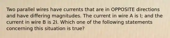 Two parallel wires have currents that are in OPPOSITE directions and have differing magnitudes. The current in wire A is I; and the current in wire B is 2I. Which one of the following statements concerning this situation is true?