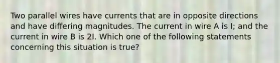 Two parallel wires have currents that are in opposite directions and have differing magnitudes. The current in wire A is I; and the current in wire B is 2I. Which one of the following statements concerning this situation is true?