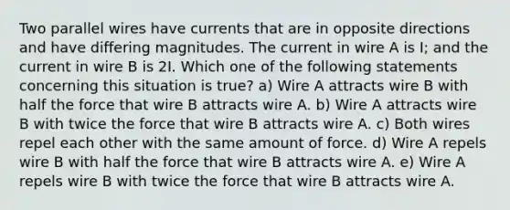 Two parallel wires have currents that are in opposite directions and have differing magnitudes. The current in wire A is I; and the current in wire B is 2I. Which one of the following statements concerning this situation is true? a) Wire A attracts wire B with half the force that wire B attracts wire A. b) Wire A attracts wire B with twice the force that wire B attracts wire A. c) Both wires repel each other with the same amount of force. d) Wire A repels wire B with half the force that wire B attracts wire A. e) Wire A repels wire B with twice the force that wire B attracts wire A.