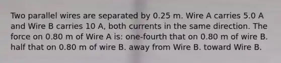 Two parallel wires are separated by 0.25 m. Wire A carries 5.0 A and Wire B carries 10 A, both currents in the same direction. The force on 0.80 m of Wire A is: one-fourth that on 0.80 m of wire B. half that on 0.80 m of wire B. away from Wire B. toward Wire B.