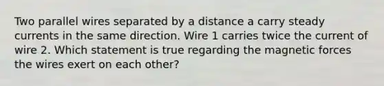 Two parallel wires separated by a distance a carry steady currents in the same direction. Wire 1 carries twice the current of wire 2. Which statement is true regarding the magnetic forces the wires exert on each other?