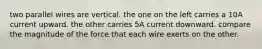 two parallel wires are vertical. the one on the left carries a 10A current upward. the other carries 5A current downward. compare the magnitude of the force that each wire exerts on the other.