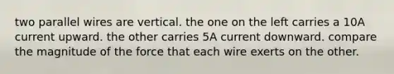 two parallel wires are vertical. the one on the left carries a 10A current upward. the other carries 5A current downward. compare the magnitude of the force that each wire exerts on the other.