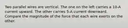 Two parallel wires are vertical. The one on the left carries a 10-A current upward. The other carries 5-A current downward. Compare the magnitude of the force that each wire exerts on the other.