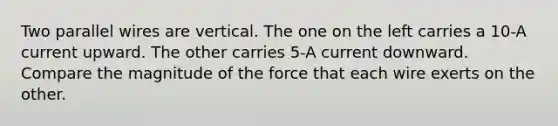 Two parallel wires are vertical. The one on the left carries a 10-A current upward. The other carries 5-A current downward. Compare the magnitude of the force that each wire exerts on the other.