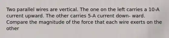 Two parallel wires are vertical. The one on the left carries a 10-A current upward. The other carries 5-A current down- ward. Compare the magnitude of the force that each wire exerts on the other