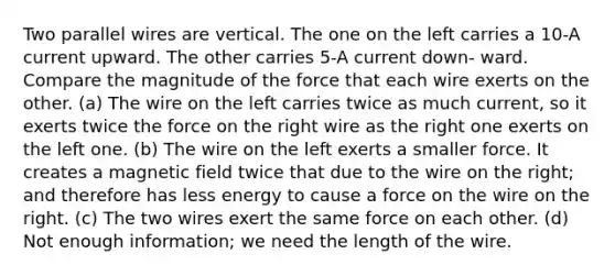 Two parallel wires are vertical. The one on the left carries a 10-A current upward. The other carries 5-A current down- ward. Compare the magnitude of the force that each wire exerts on the other. (a) The wire on the left carries twice as much current, so it exerts twice the force on the right wire as the right one exerts on the left one. (b) The wire on the left exerts a smaller force. It creates a magnetic field twice that due to the wire on the right; and therefore has less energy to cause a force on the wire on the right. (c) The two wires exert the same force on each other. (d) Not enough information; we need the length of the wire.