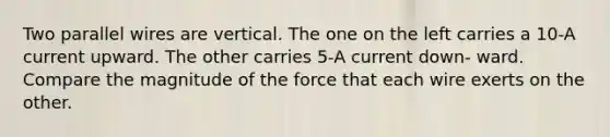 Two parallel wires are vertical. The one on the left carries a 10-A current upward. The other carries 5-A current down- ward. Compare the magnitude of the force that each wire exerts on the other.