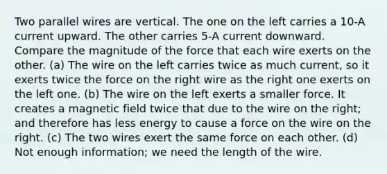 Two parallel wires are vertical. The one on the left carries a 10-A current upward. The other carries 5-A current downward. Compare the magnitude of the force that each wire exerts on the other. (a) The wire on the left carries twice as much current, so it exerts twice the force on the right wire as the right one exerts on the left one. (b) The wire on the left exerts a smaller force. It creates a magnetic field twice that due to the wire on the right; and therefore has less energy to cause a force on the wire on the right. (c) The two wires exert the same force on each other. (d) Not enough information; we need the length of the wire.