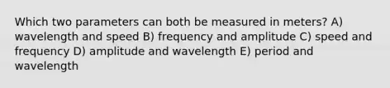 Which two parameters can both be measured in meters? A) wavelength and speed B) frequency and amplitude C) speed and frequency D) amplitude and wavelength E) period and wavelength