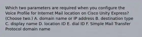 Which two parameters are required when you configure the Voice Profile for Internet Mail location on Cisco Unity Express? (Choose two.) A. domain name or IP address B. destination type C. display name D. location ID E. dial ID F. Simple Mail Transfer Protocol domain name