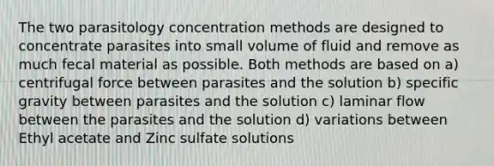 The two parasitology concentration methods are designed to concentrate parasites into small volume of fluid and remove as much fecal material as possible. Both methods are based on a) centrifugal force between parasites and the solution b) specific gravity between parasites and the solution c) laminar flow between the parasites and the solution d) variations between Ethyl acetate and Zinc sulfate solutions